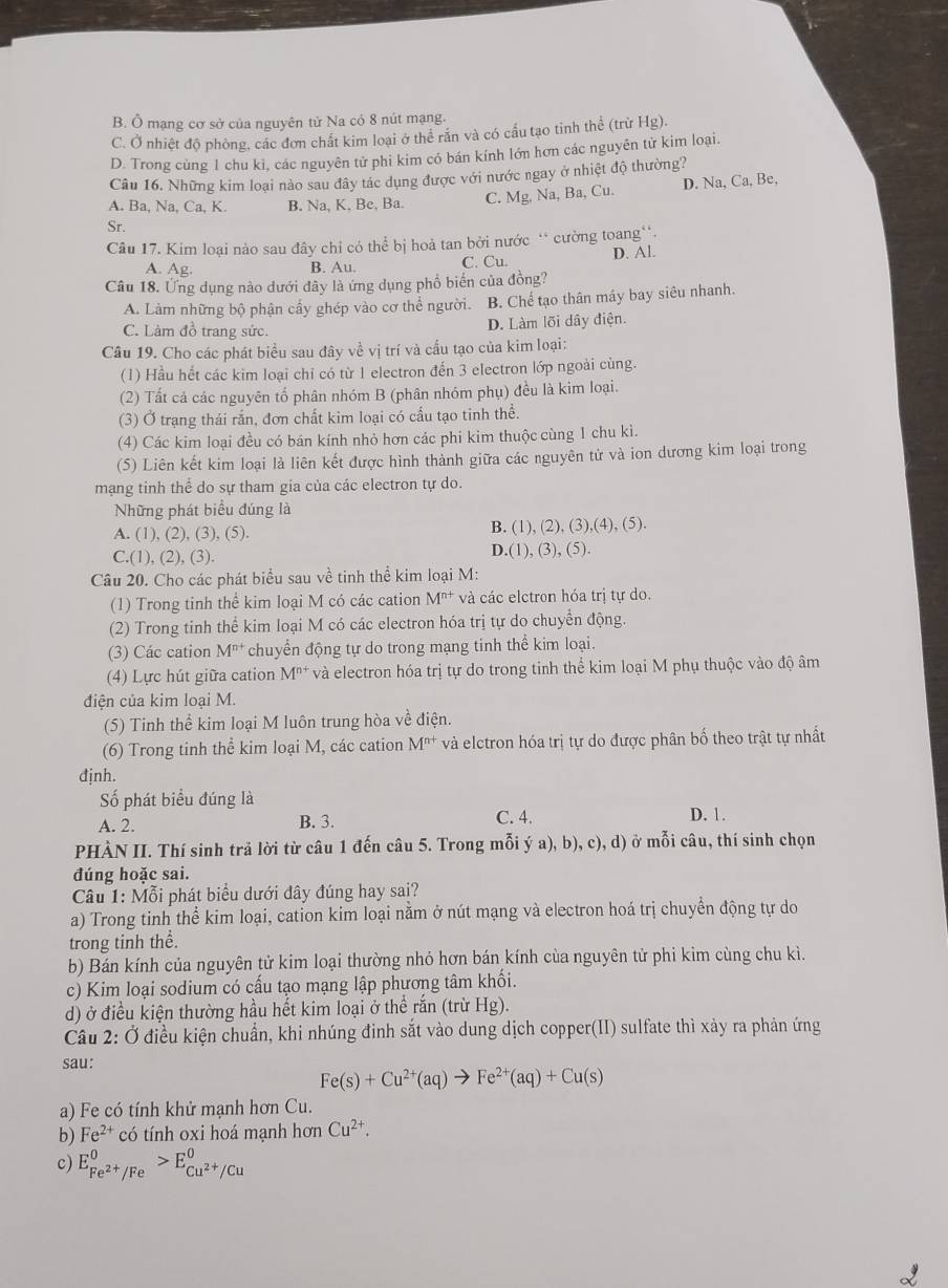 B. Ô mạng cơ sở của nguyên tử Na có 8 nút mạng.
C. Ở nhiệt độ phòng, các đơn chất kim loại ở thể rắn và có cấu tạo tinh thể (trừ Hg).
D. Trong cùng 1 chu kì, các nguyên tử phi kim có bán kính lớn hơn các nguyên tử kim loại.
Câu 16. Những kim loại nào sau đây tác dụng được với nước ngay ở nhiệt độ thường?
A. Ba, Na, Ca, K. B. Na, K. Be, Ba. C. Mg. Na, Ba, Cu D. Na,Ca,Be,
Sr.
Câu 17. Kim loại nào sau đây chỉ có thể bị hoả tan bởi nước ` cường toang'.
A. Ag. B. Au. C. Cu. D. Al.
Câu 18. Ứng dụng nào dưới đây là ứng dụng phổ biến của đồng?
A. Làm những bộ phận cấy ghép vào cơ thể người. B. Chế tạo thân máy bay siêu nhanh.
C. Làm đồ trang sức.
D. Làm lõi dây điện.
Câu 19. Cho các phát biểu sau đây về vị trí và cấu tạo của kim loại:
(1) Hầu hết các kim loại chỉ có từ 1 electron đến 3 electron lớp ngoài cùng.
(2) Tất cả các nguyên tổ phân nhóm B (phân nhóm phụ) đều là kim loại.
(3) Ở trạng thái rắn, đơn chất kim loại có cấu tạo tinh thể.
(4) Các kim loại đều có bán kính nhỏ hơn các phi kim thuộc cùng 1 chu kì.
(5) Liên kết kim loại là liên kết được hình thành giữa các nguyên tử và ion dương kim loại trong
mạng tinh thể do sự tham gia của các electron tự do.
Những phát biểu đúng là
A. (1), (2), (3 ).(5)
B. (1),(2),(3),(4),(5).
C.(1),(2),(3).
D.(1),(3),(5).
Câu 20. Cho các phát biểu sau về tinh thể kim loại M:
(1) Trong tinh thể kim loại M có các cation M^(n+) và các elctron hóa trị tự do.
(2) Trong tinh thể kim loại M có các electron hóa trị tự do chuyển động.
(3) Các cation M^(n+) chuyển động tự do trong mạng tinh thể kim loại.
(4) Lực hút giữa cation M^(n+) * và electron hóa trị tự do trong tinh thể kim loại M phụ thuộc vào độ âm
điện của kim loại M.
(5) Tinh thể kim loại M luôn trung hòa về điện.
(6) Trong tinh thể kim loại M, các cation M^(n+) và elctron hóa trị tự do được phân bố theo trật tự nhất
đjnh.
Số phát biểu đúng là D. 1.
A. 2. B. 3. C. 4.
PHÀN II. Thí sinh trả lời từ câu 1 đến câu 5. Trong mỗi ý a), b), c), d) ở mỗi câu, thí sinh chọn
đúng hoặc sai.
*  Câu 1: Mỗi phát biểu dưới đây đúng hay sai?
a) Trong tinh thể kim loại, cation kim loại nằm ở nút mạng và electron hoá trị chuyển động tự do
trong tinh thể.
b) Bán kính của nguyên tử kim loại thường nhỏ hơn bán kính cùa nguyên tử phi kim cùng chu kì.
c) Kim loại sodium có cấu tạo mạng lập phương tâm khối.
d) ở điều kiện thường hầu hết kim loại ở thể rắn (trừ Hg).
Câu 2: Ở điều kiện chuẩn, khi nhúng đinh sắt vào dung dịch copper(II) sulfate thì xảy ra phản ứng
sau:
Fe(s)+Cu^(2+)(aq)to Fe^(2+)(aq)+Cu(s)
a) Fe có tính khử mạnh hơn Cu.
b) Fe^(2+) có tính oxi hoá mạnh hơn Cu^(2+).
c) E_Fe^(2+)/Fe^0>E_Cu^(2+)/Cu^0