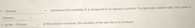 Choose... represents the solubility of a compound in an aqueous solution. For sparingly soluble salts, this value is 
_ 
_ 
Choose 
_ 
2. As the Choose of the solution increases, the solubility of the salt starts to increase.