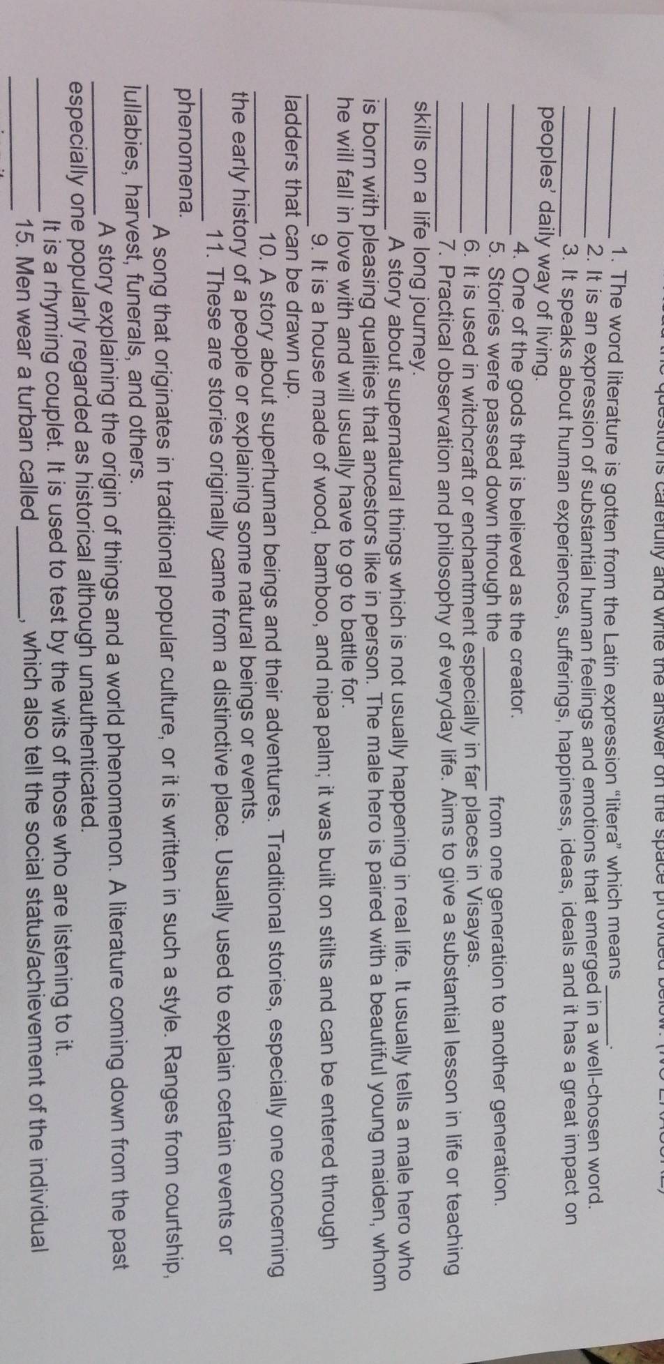 acstions carefully and white the answer on the space provide 
_1. The word literature is gotten from the Latin expression “litera” which means _. 
_2. It is an expression of substantial human feelings and emotions that emerged in a well-chosen word. 
_3. It speaks about human experiences, sufferings, happiness, ideas, ideals and it has a great impact on 
peoples' daily way of living. 
_4. One of the gods that is believed as the creator. 
_5. Stories were passed down through the _from one generation to another generation. 
_6. It is used in witchcraft or enchantment especially in far places in Visayas. 
_7. Practical observation and philosophy of everyday life. Aims to give a substantial lesson in life or teaching 
skills on a life long journey. 
_A story about supernatural things which is not usually happening in real life. It usually tells a male hero who 
is born with pleasing qualities that ancestors like in person. The male hero is paired with a beautiful young maiden, whom 
he will fall in love with and will usually have to go to battle for. 
_ 
9. It is a house made of wood, bamboo, and nipa palm; it was built on stilts and can be entered through 
ladders that can be drawn up. 
_ 
10. A story about superhuman beings and their adventures. Traditional stories, especially one concerning 
the early history of a people or explaining some natural beings or events. 
_ 
11. These are stories originally came from a distinctive place. Usually used to explain certain events or 
phenomena. 
_ 
A song that originates in traditional popular culture, or it is written in such a style. Ranges from courtship, 
lullabies, harvest, funerals, and others. 
_A story explaining the origin of things and a world phenomenon. A literature coming down from the past 
especially one popularly regarded as historical although unauthenticated. 
It is a rhyming couplet. It is used to test by the wits of those who are listening to it. 
_ 
_15. Men wear a turban called_ , which also tell the social status/achievement of the individual