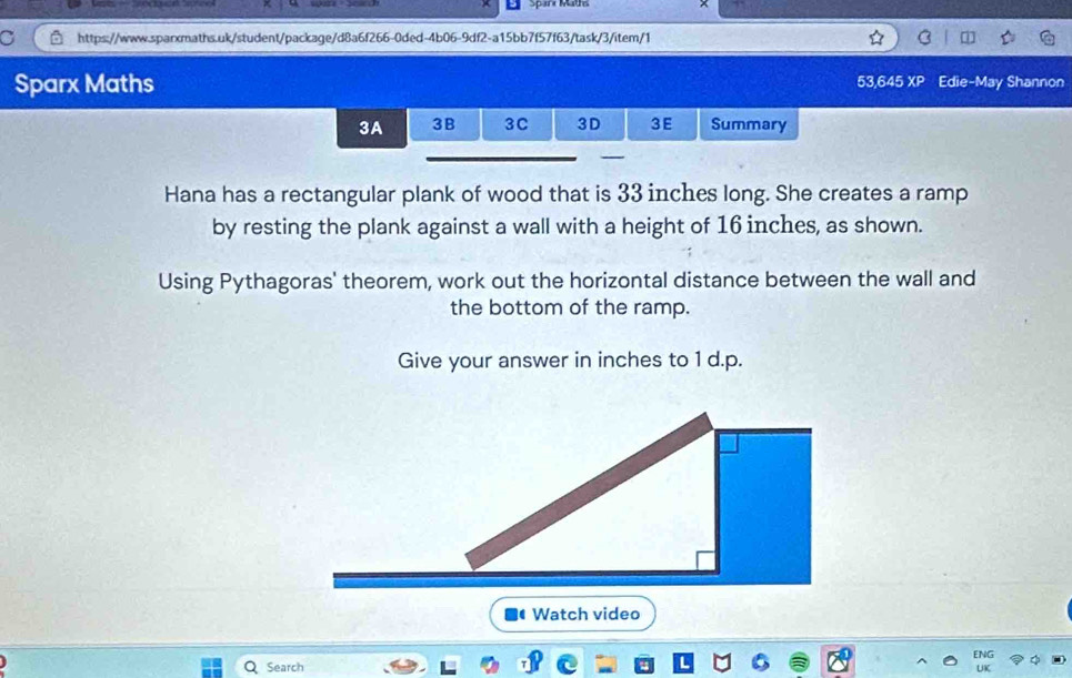 Sparx Maths 53,645 XP Edie-May Shannon 
3A 3B 3C 3D 3E Summary 
_ 
Hana has a rectangular plank of wood that is 33 inches long. She creates a ramp 
by resting the plank against a wall with a height of 16 inches, as shown. 
Using Pythagoras' theorem, work out the horizontal distance between the wall and 
the bottom of the ramp. 
Give your answer in inches to 1 d.p. 
Watch video 
Search