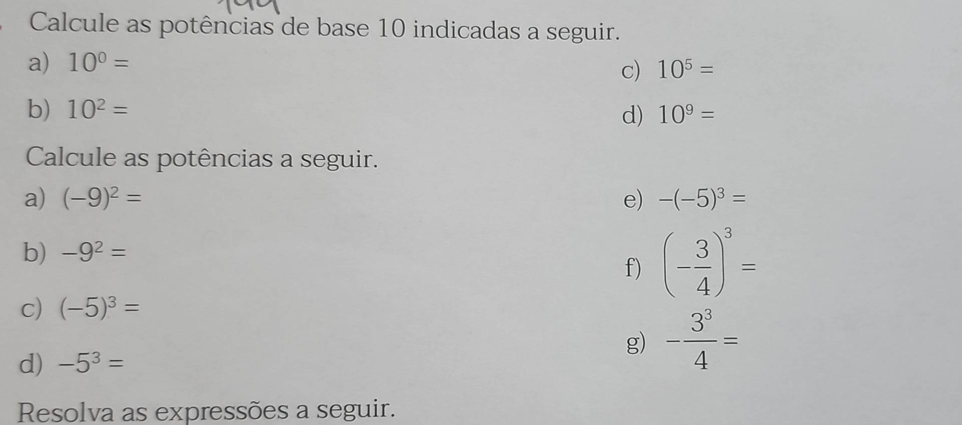 Calcule as potências de base 10 indicadas a seguir. 
a) 10^0=
c) 10^5=
b) 10^2= 10^9=
d) 
Calcule as potências a seguir. 
a) (-9)^2= e) -(-5)^3=
b) -9^2=
f) (- 3/4 )^3=
c) (-5)^3=
d) -5^3=
g) - 3^3/4 =
Resolva as expressões a seguir.