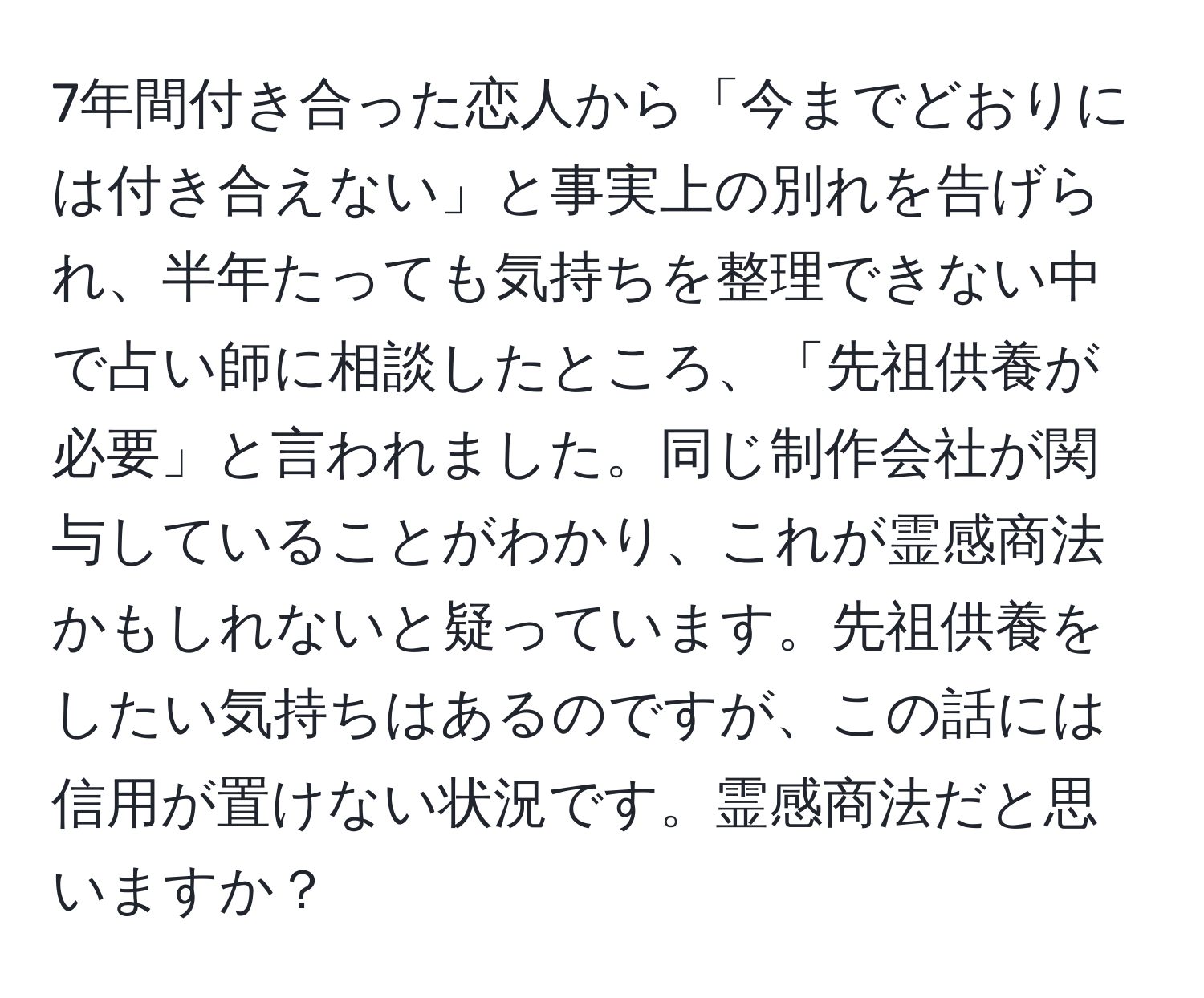 7年間付き合った恋人から「今までどおりには付き合えない」と事実上の別れを告げられ、半年たっても気持ちを整理できない中で占い師に相談したところ、「先祖供養が必要」と言われました。同じ制作会社が関与していることがわかり、これが霊感商法かもしれないと疑っています。先祖供養をしたい気持ちはあるのですが、この話には信用が置けない状況です。霊感商法だと思いますか？