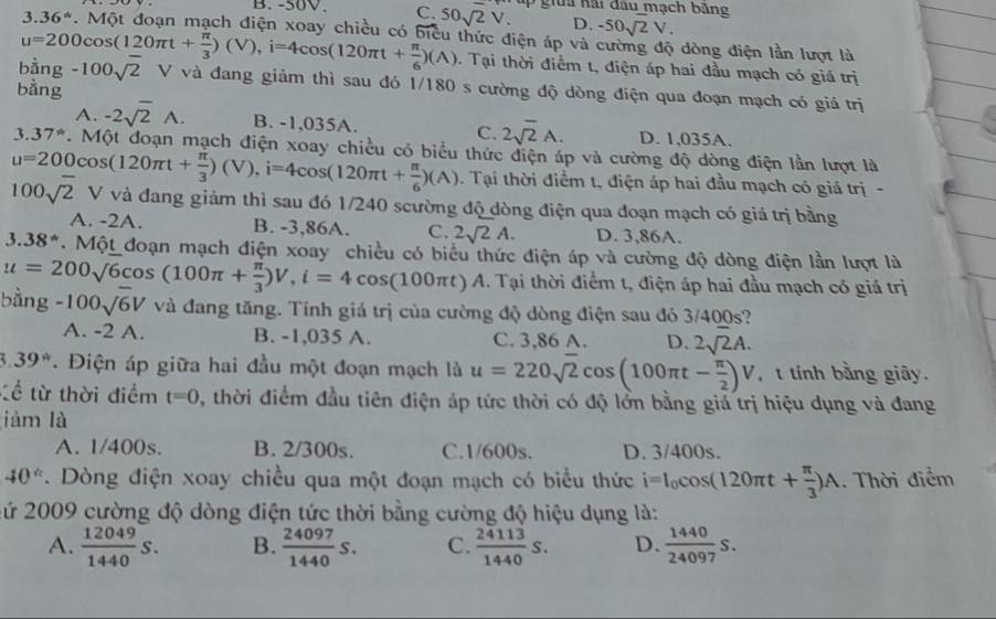 C. 50sqrt(2)V. T u  ga hai đầu mạch băng
D. -50sqrt(2)V.
1 36^* 7. Một đoạn mạch điện xoay chiều có biểu thức điện áp và cường độ dòng điện lần lượt là
u=200cos (120π t+ π /3 )(V),i=4cos (120π t+ π /6 )(A) 1. Tại thời điểm t, điện áp hai đầu mạch có giá trị
bằng : -100sqrt(2) V và đang giảm thì sau đó 1/180 s cường độ dòng điện qua đoạn mạch có giá trị
bằng
A. -2sqrt(2)wedge . B. -1,035A. C. 2sqrt(2)A. D. 1,035A.
3. 37°. Một đoạn mạch điện xoay chiều có biểu thức điện áp và cường độ dòng điện lần lượt là
u=200cos (120π t+ π /3 )(V),i=4cos (120π t+ π /6 )(A). Tại thời điểm t, điện áp hai đầu mạch có giá trị -
100sqrt(2) V và đang giảm thì sau đó 1/240 scường độ dòng điện qua đoạn mạch có giá trị bằng
A. -2A. B. -3,86A. C. 2sqrt(2)A. D. 3,86A.
3.38^*. Một đoạn mạch điện xoay chiều có biểu thức điện áp và cường độ dòng điện lần lượt là
. Tại thời điểm t, điện áp hai đầu mạch có giá trị
bằng u=200sqrt(6)cos (100π + π /3 )V,i=4cos (100π t)A. -100sqrt(6)V và đang tăng. Tính giá trị của cường độ dòng điện sau đó 3/400s?
A. -2 A. B. -1,035 A. C. 3,86 A. D. 2sqrt(2)A.
3 39° Điện áp giữa hai đầu một đoạn mạch là u=220sqrt(2)cos (100π t- π /2 )V , t tính bằng giây.
tề từ thời điểm t=0 , thời điểm đầu tiên điện áp tức thời có độ lởn bằng giá trị hiệu dụng và đang
jám là
A. 1/400s. B. 2/300s. C.1/600s. D. 3/400s.
40° *. Dòng điện xoay chiều qua một đoạn mạch có biểu thức i=I_0cos (120π t+ π /3 )A. Thời điểm
2ứ 2009 cường độ dòng điện tức thời bằng cường độ hiệu dụng là:
A.  12049/1440 S. B.  24097/1440 S. C.  24113/1440 S. D.  1440/24097 S.