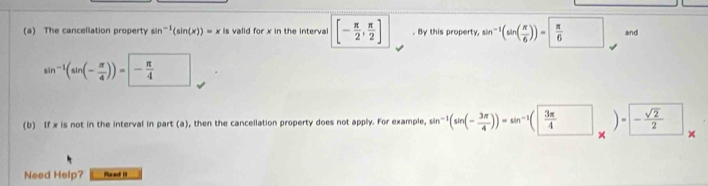 The cancellation property sin^(-1)(sin (x))=x s valid for x in the interval [- π /2 , π /2 ]. By this property, sin^(-1)(sin ( π /6 ))= π /6  and
sin^(-1)(sin (- π /4 ))=- π /4 
(b) If x is not in the interval in part (a), then the cancellation property does not apply. For example, sin^(-1)(sin (- 3π /4 ))=sin^(-1)( 3π /4 )= - sqrt(2)/2 
Need Help? Read I