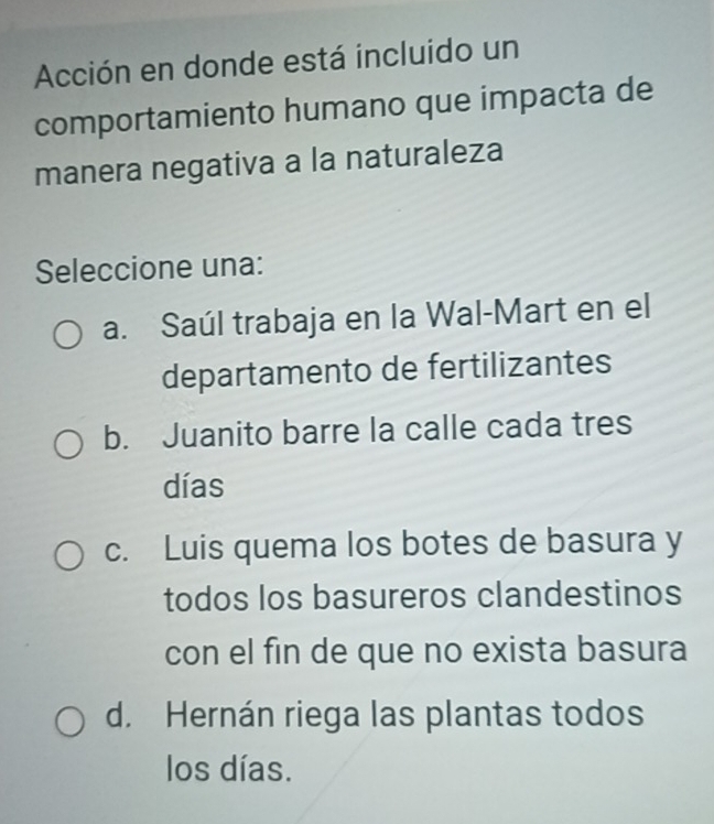 Acción en donde está incluido un
comportamiento humano que impacta de
manera negativa a la naturaleza
Seleccione una:
a. Saúl trabaja en la Wal-Mart en el
departamento de fertilizantes
b. Juanito barre la calle cada tres
días
c. Luis quema los botes de basura y
todos los basureros clandestinos
con el fin de que no exista basura
d. Hernán riega las plantas todos
los días.