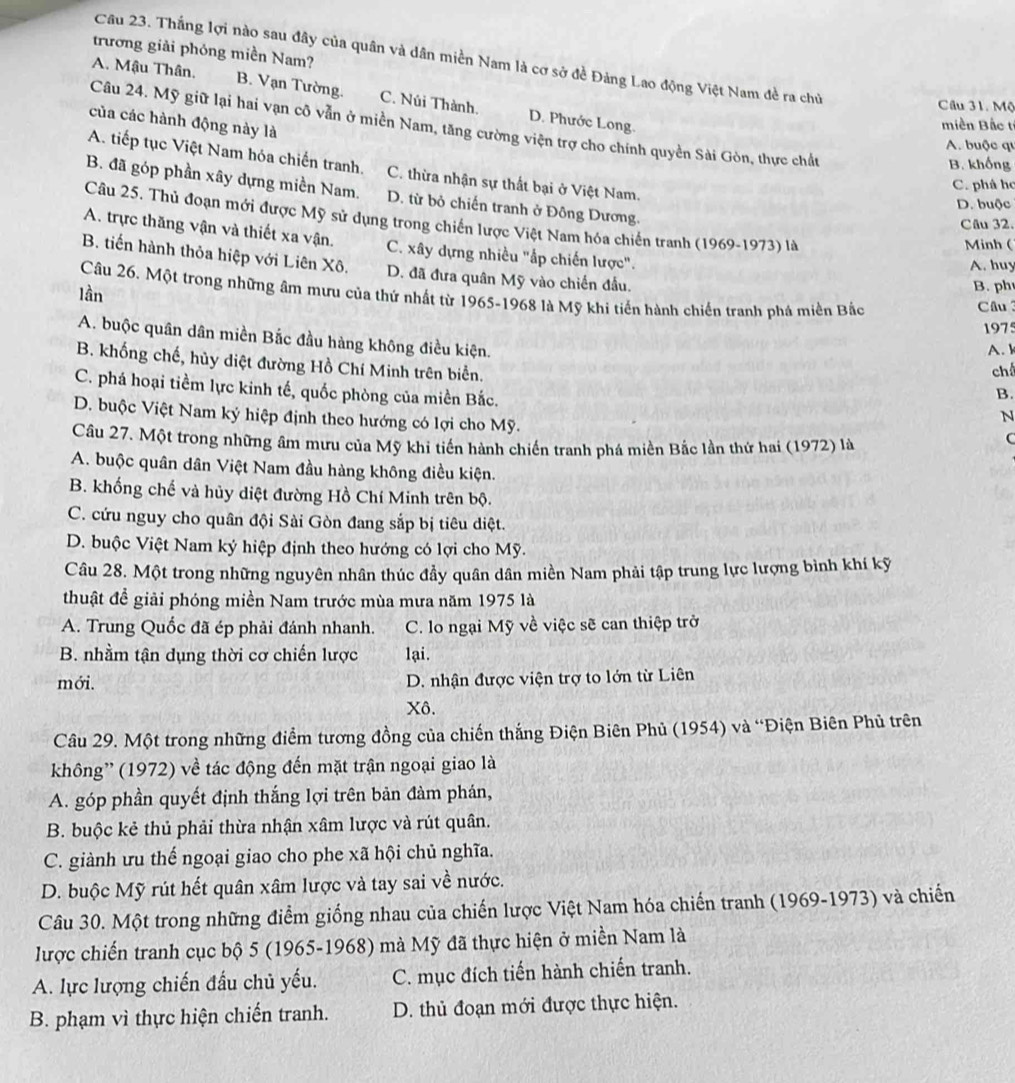 trương giải phỏng miền Nam?
Câu 23. Thắng lợi nào sau đây của quân và dân miền Nam là cơ sở đề Đảng Lao động Việt Nam đề ra chủ
A. Mậu Thân, B. Vạn Tường. C. Núi Thành. D. Phước Long.
Câu 31, Mộ
của các hành động này là
Câu 24. Mỹ giữ lại hai vạn cô vẫn ở miền Nam, tăng cường viện trợ cho chính quyền Sài Gòn, thực chất
miền Bắc tí
A. buộc qu
B. khống
A. tiếp tục Việt Nam hóa chiến tranh. C. thừa nhận sự thất bại ở Việt Nam.
C. phá ho
B. đã góp phần xây dựng miền Nam. D. từ bỏ chiến tranh ở Đông Dương.
D. buộc
Câu 25. Thủ đoạn mới được Mỹ sử dụng trong chiến lược Việt Nam hóa chiến tranh (1969-1973) là
Câu 32.
A. trực thăng vận và thiết xa vận. C. xây dựng nhiều "ấp chiến lược".
Minh (
B. tiến hành thỏa hiệp với Liên Xô. D. đã đưa quân Mỹ vào chiến đầu.
A. huy
Câu 26. Một trong những âm mưu của thứ nhất từ 1965-1968 là Mỹ khi tiến hành chiến tranh phá miền Bắc Câu
lần
B. ph
1975
A. buộc quân dân miền Bắc đầu hàng không điều kiện.
A. 
B. khống chế, hủy diệt đường Hồ Chí Minh trên biển.
ch
C. phá hoại tiểm lực kinh tế, quốc phòng của miền Bắc.
B.
D. buộc Việt Nam ký hiệp định theo hướng có lợi cho Mỹ.
N
Câu 27. Một trong những âm mưu của Mỹ khi tiến hành chiến tranh phá miền Bắc lần thứ hai (1972) là
C
A. buộc quân dân Việt Nam đầu hàng không điều kiện.
B. khống chế và hủy diệt đường Hồ Chí Minh trên bộ.
C. cứu nguy cho quân đội Sài Gòn đang sắp bị tiêu diệt.
D. buộc Việt Nam ký hiệp định theo hướng có lợi cho Mỹ.
Câu 28. Một trong những nguyên nhân thúc đầy quân dân miền Nam phải tập trung lực lượng bình khí kỹ
thuật đề giải phóng miền Nam trước mùa mưa năm 1975 là
A. Trung Quốc đã ép phải đánh nhanh. C. lo ngại Mỹ về việc sẽ can thiệp trở
B. nhằm tận dụng thời cơ chiến lược lại.
mới. D. nhận được viện trợ to lớn từ Liên
Xô.
Câu 29. Một trong những điểm tương đồng của chiến thắng Điện Biên Phủ (1954) và “Điện Biên Phủ trên
không' (1972) về tác động đến mặt trận ngoại giao là
A. góp phần quyết định thắng lợi trên bản đàm phán,
B. buộc kẻ thủ phải thừa nhận xâm lược và rút quân.
C. giành ưu thế ngoại giao cho phe xã hội chủ nghĩa.
D. buộc Mỹ rút hết quân xâm lược và tay sai về nước.
Câu 30. Một trong những điểm giống nhau của chiến lược Việt Nam hóa chiến tranh (1969-1973) và chiến
lược chiến tranh cục bộ 5 (1965-1968) mà Mỹ đã thực hiện ở miền Nam là
A. lực lượng chiến đầu chủ yếu. C. mục đích tiến hành chiến tranh.
B. phạm vì thực hiện chiến tranh. D. thủ đoạn mới được thực hiện.