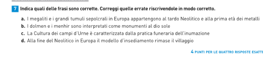 Indica quali delle frasi sono corrette. Correggi quelle errate riscrivendole in modo corretto.
a. I megaliti e i grandi tumuli sepolcrali in Europa appartengono al tardo Neolitico e alla prima età dei metalli
b. I dolmen e i menhir sono interpretati come monumenti al dio sole
c. La Cultura dei campi d'Urne è caratterizzata dalla pratica funeraria dell'inumazione
d. Alla fine del Neolitico in Europa il modello d’insediamento rimase il villaggio
4 PUNTI PEr LE QUATTRO rISPOSTE ESATT