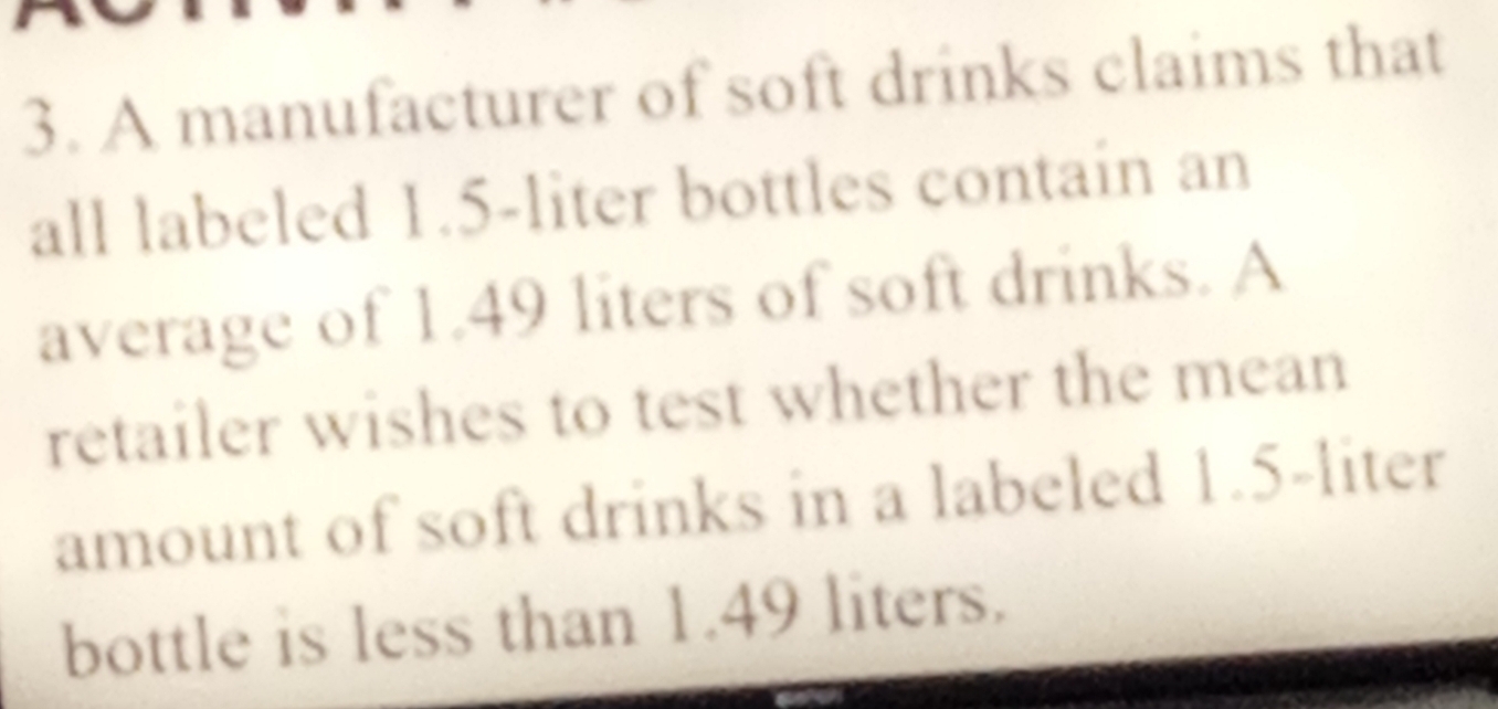 A manufacturer of soft drinks claims that 
all labeled 1.5-liter bottles contain an 
average of 1.49 liters of soft drinks. A 
retailer wishes to test whether the mean 
amount of soft drinks in a labeled 1.5-liter
bottle is less than 1.49 liters.