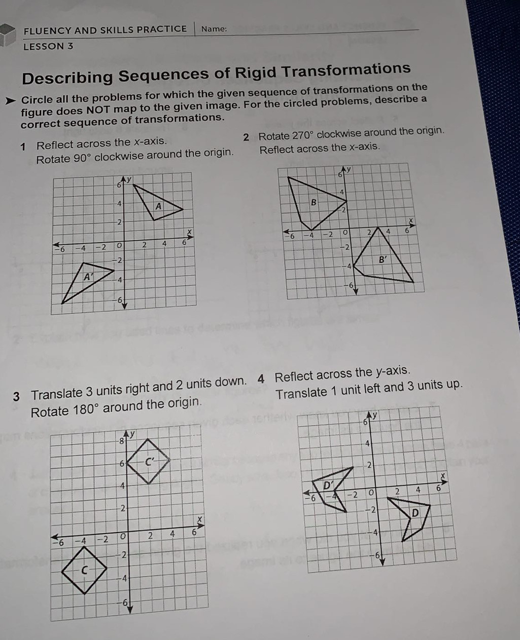 FLUENCY AND SKILLS PRACTICE Name:
LESSON 3
Describing Sequences of Rigid Transformations
Circle all the problems for which the given sequence of transformations on the
figure does NOT map to the given image. For the circled problems, describe a
correct sequence of transformations.
1 Reflect across the x-axis. 2 Rotate 270° clockwise around the origin.
Rotate 90° clockwise around the origin. Reflect across the x-axis.
3 Translate 3 units right and 2 units down. 4 Reflect across the y-axis.
Rotate 180° around the origin. Translate 1 unit left and 3 units up.