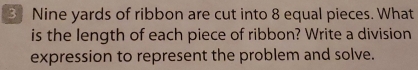 3Nine yards of ribbon are cut into 8 equal pieces. What 
is the length of each piece of ribbon? Write a division 
expression to represent the problem and solve.