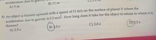 acceleration due to gravity
A) 9 m B) 11 m C)
8) An object is thrown upward with a speed of 11 m/s on the surface of planet X where the
acceleration due to gravity is 5.5m/s^2. How long does it take for the object to return to where it is
thrown?
A) 2.5 s B) 4.0 s C) 2.0 s DJ3.5 s