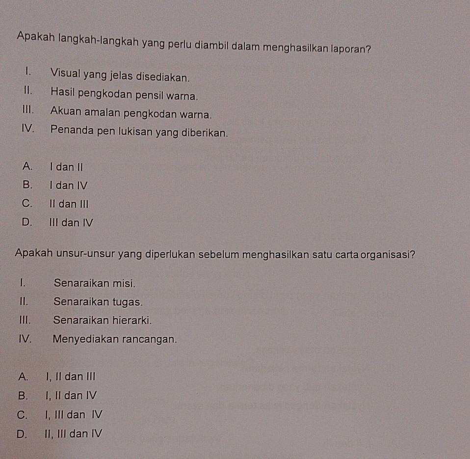 Apakah langkah-langkah yang perlu diambil dalam menghasilkan laporan?
I. Visual yang jelas disediakan.
II. Hasil pengkodan pensil warna.
III. Akuan amalan pengkodan warna.
IV. Penanda pen lukisan yang diberikan.
A. I dan II
B. I dan IV
C. II dan III
D. III dan IV
Apakah unsur-unsur yang diperlukan sebelum menghasilkan satu cartaorganisasi?
I. Senaraikan misi.
II. Senaraikan tugas.
III. Senaraikan hierarki.
IV. Menyediakan rancangan.
A. I, II dan III
B. I, II dan IV
C. I, III dan IV
D. II, III dan IV