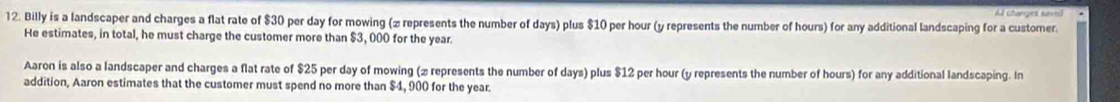 All changes savei
12. Billy is a landscaper and charges a flat rate of $30 per day for mowing (z represents the number of days) plus $10 per hour (y represents the number of hours) for any additional landscaping for a customer.
He estimates, in total, he must charge the customer more than $3, 000 for the year.
Aaron is also a landscaper and charges a flat rate of $25 per day of mowing (2 represents the number of days) plus $12 per hour (y represents the number of hours) for any additional landscaping. In
addition, Aaron estimates that the customer must spend no more than $4, 900 for the year.