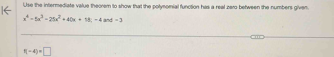 Use the intermediate value theorem to show that the polynomial function has a real zero between the numbers given.
x^4-5x^3-25x^2+40x+18;-4 and - 3
f(-4)=□