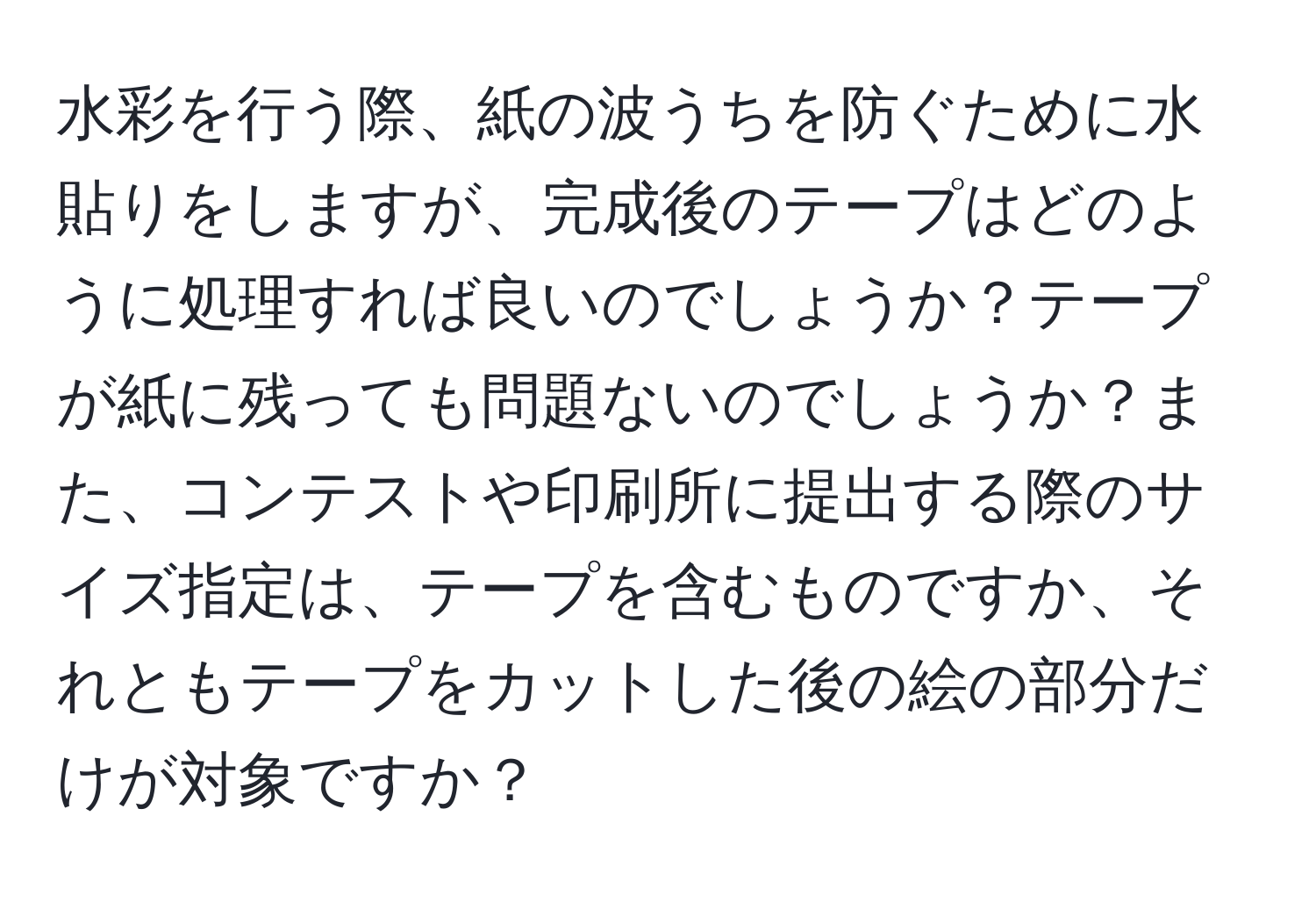 水彩を行う際、紙の波うちを防ぐために水貼りをしますが、完成後のテープはどのように処理すれば良いのでしょうか？テープが紙に残っても問題ないのでしょうか？また、コンテストや印刷所に提出する際のサイズ指定は、テープを含むものですか、それともテープをカットした後の絵の部分だけが対象ですか？