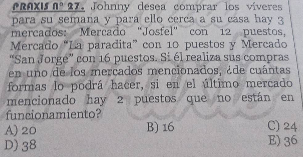 PRAxis nº 27. Johnny desea comprar los víveres
para su semana y para ello cerca a su casa hay 3
mercados: Mercado “Josfel” con 12 puestos,
Mercado “La paradita” con 10 puestos y Mercado
“San Jorge” con 16 puestos. Si él realiza sus compras
en uno de los mercados mencionados, ¿de cuántas
formas lo podrá hacer, si en el último mercado
mencionado hay 2 puestos que no están en
funcionamiento?
A) 20 B) 16 C) 24
D) 38
E) 36