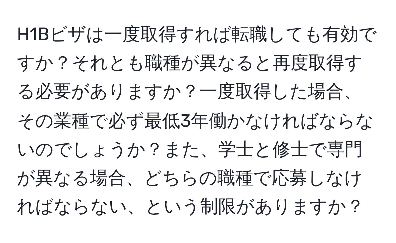 H1Bビザは一度取得すれば転職しても有効ですか？それとも職種が異なると再度取得する必要がありますか？一度取得した場合、その業種で必ず最低3年働かなければならないのでしょうか？また、学士と修士で専門が異なる場合、どちらの職種で応募しなければならない、という制限がありますか？