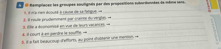 Remplacez les groupes soulignés par des propositions subordonnées de même sens. 
_ 
1. Il n'a rien écouté à cause de sa fatigue. 
_ 
2. Il roule prudemment par crainte du verglas. 
3. Elle a économisé en vue de leurs vacances. 
4. Il court à en perdre le souffle. 
5. Il a fait beaucoup d’efforts, au point d’obtenir une mention. 
___8