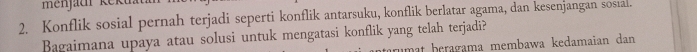 Konflik sosial pernah terjadi seperti konflik antarsuku, konflik berlatar agama, dan kesenjangan sosial. 
Bagaimana upaya atau solusi untuk mengatasi konflik yang telah terjadi? 
umat beragama membawa kedamaian dan