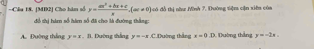 [MĐ2] Cho hàm số y= (ax^2+bx+c)/x , (ac!= 0) có đồ thị như Hình 7. Đường tiệm cận xiên của
đồ thị hàm số hàm số đã cho là đường thẳng:
A. Đường thẳng y=x. B. Đường thắng y=-x .C.Đường thẳng x=0.D. Đường thẳng y=-2x.