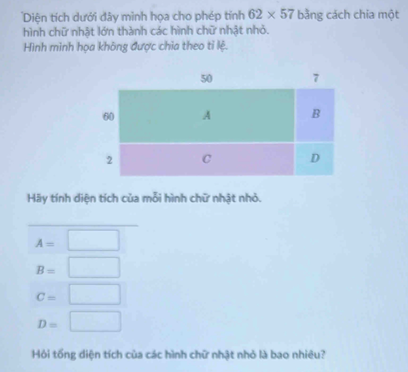 Diện tích dưới đây minh họa cho phép tính 62* 57 bằng cách chia một 
hình chữ nhật lớn thành các hình chữ nhật nhỏ. 
Hình minh họa không được chia theo tỉ lệ. 
Hãy tính diện tích của mỗi hình chữ nhật nhỏ.
A=□
B=□
C=□
D=□
Hỏi tổng diện tích của các hình chữ nhật nhỏ là bao nhiêu?