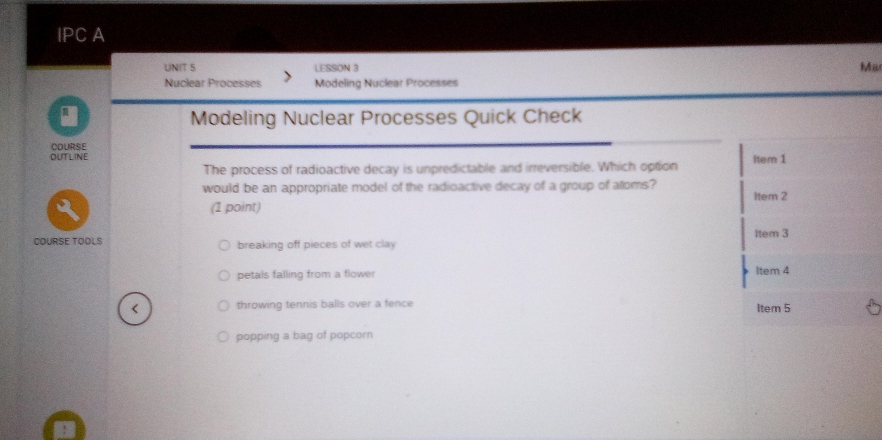 IPC A
UNIT S LESSON 3
Ma
Nuclear Processes Modeling Nuclear Processes
Modeling Nuclear Processes Quick Check
COURSE
OUTLINE Item 1
The process of radioactive decay is unpredictable and irreversible. Which option
would be an appropriate model of the radioactive decay of a group of atoms? Item 2
(1 point)
COURSE TOOLS breaking off pieces of wet clay Item 3
petals falling from a flower Item 4
throwing tennis balls over a fence Item 5
popping a bag of popcorn