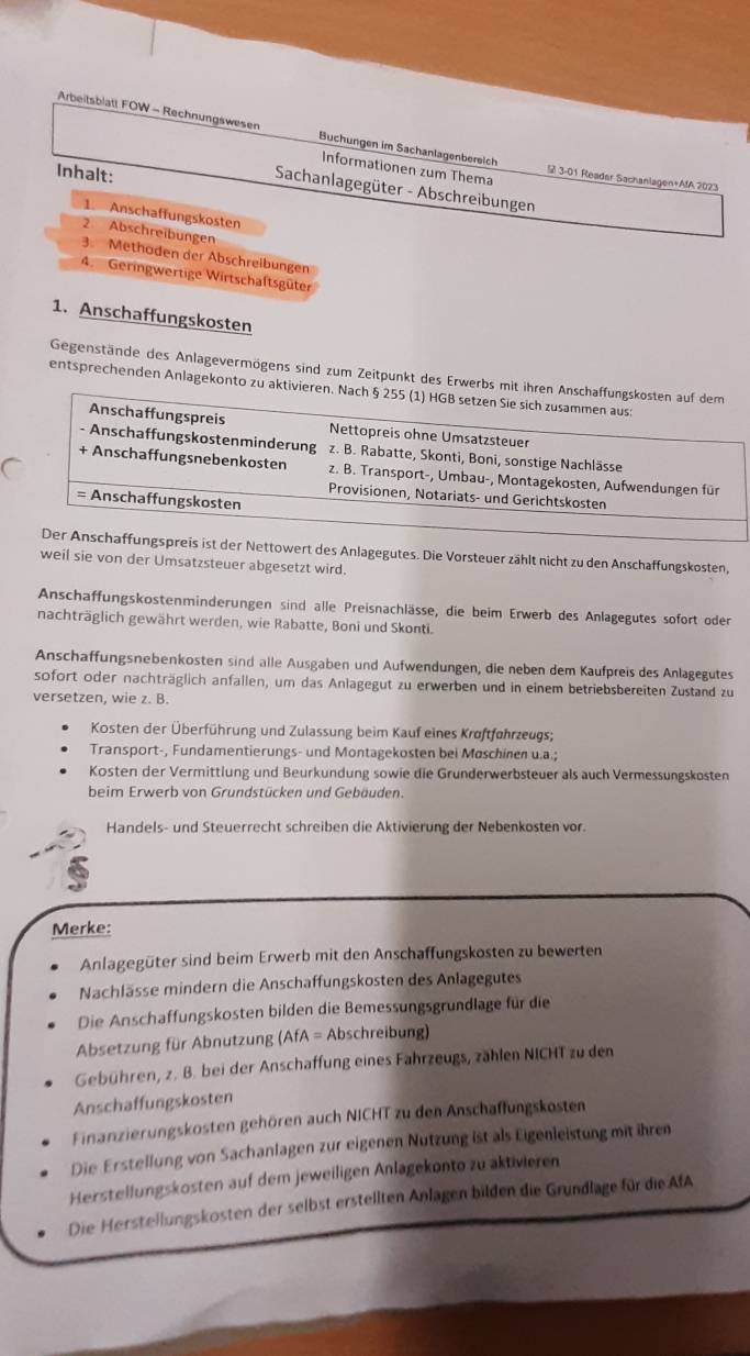 Arbeitsblatt FOW - Rechnungswesen Buchungen im Sachanlagenbereich 3-01 Reader Sachanlagen+AfA 2023
Informationen zum Thema
Inhalt:
Sachanlagegüter - Abschreibungen
1. Anschaffungskosten
2. Abschreibungen
3. Methoden der Abschrelbungen
4. Geringwertige Wirtschaftsgüter
1. Anschaffungskosten
Gegenstände des Anlagevermögens sind zum Zeitpunkt des Erwerbs mit ihren Anschaffungskosten auf dem
entsprechenden Anlagekonto zu aktivieren. Nach § 255 (1) HGB setzen Sie sich zusammen aus:
Anschaffungspreis Nettopreis ohne Umsatzsteuer
- Anschaffungskostenminderung z. B. Rabatte, Skonti, Boni, sonstige Nachlässe
+ Anschaffungsnebenkosten z. B. Transport-, Umbau-, Montagekosten, Aufwendungen für
Provisionen, Notariats- und Gerichtskosten
= Anschaffungskosten
Der Anschaffungspreis ist der Nettowert des Anlagegutes. Die Vorsteuer zählt nicht zu den Anschaffungskosten,
weil sie von der Umsatzsteuer abgesetzt wird.
Anschaffungskostenminderungen sind alle Preisnachlässe, die beim Erwerb des Anlagegutes sofort oder
nachträglich gewährt werden, wie Rabatte, Boni und Skonti.
Anschaffungsnebenkosten sind älle Ausgaben und Aufwendungen, die neben dem Kaufpreis des Anlagegutes
sofort oder nachträglich anfallen, um das Anlagegut zu erwerben und in einem betriebsbereiten Zustand zu
versetzen, wie z. B.
Kosten der Überführung und Zulassung beim Kauf eines Kroftführzeugs;
Transport-, Fundamentierungs- und Montagekosten bei Moschinen u.a.;
Kosten der Vermittlung und Beurkundung sowie die Grunderwerbsteuer als auch Vermessungskosten
beim Erwerb von Grundstücken und Gebäuden.
Handels- und Steuerrecht schreiben die Aktivierung der Nebenkosten vor.
Merke:
Anlagegüter sind beim Erwerb mit den Anschaffungskosten zu bewerten
Nachlässe mindern die Anschaffungskosten des Anlagegutes
Die Anschaffungskosten bilden die Bemessungsgrundlage für die
Absetzung für Abnutzung (AfA = Abschreibung)
Gebühren, z. B. bei der Anschaffung eines Fahrzeugs, zählen NICHT zu den
Anschaffungskosten
Finanzierungskosten gehören auch NICHT zu den Anschaffungskosten
Die Erstellung von Sachanlagen zur eigenen Nutzung ist als Eigenleistung mit ihren
Herstellungskosten auf dem jeweiligen Anlagekonto zu aktivieren
Die Herstellungskosten der selbst erstellten Anlagen bilden die Grundlage für die AfA