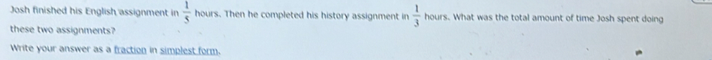 Josh finished his English assignment in  1/5  ho ours. Then he completed his history assignment in  1/3  hours. What was the total amount of time Josh spent doing 
these two assignments? 
Write your answer as a fraction in simplest form.