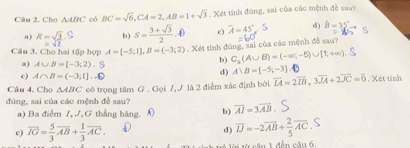 Cho △ ABC có BC=sqrt(6), CA=2, AB=1+sqrt(3). Xét tính đúng, sai của các mệnh đề sau?
a) R=sqrt(3) b) s-3+5D c) hat A=45°
d) hat B=35°
Câu 3. Cho hai tập hợp A=[-5;1], B=(-3;2). Xét tính đúng, sai của các mệnh đề sau?
a) A∪ B=[-3;2).
b) C_R(A∪ B)=(-∈fty ;-5)∪ [1;+∈fty )
c) A∩ B=(-3;1].
d) A∪ B=[-5;-3]
Câu 4. Cho △ ABC có trọng tâm G . Gọi I, J là 2 điểm xác định bởi vector LA=2vector IB, 3vector JA+2vector JC=vector 0. Xét tính
đúng, sai của các mệnh đề sau?
a) Ba điểm I, J,G thẳng hàng. N
b) vector AI=3vector AB
c) vector IG= 5/3 vector AB+ 1/3 vector AC.
d) vector IJ=-2vector AB+ 2/5 vector AC. 
* â u 1 đến câu 6.