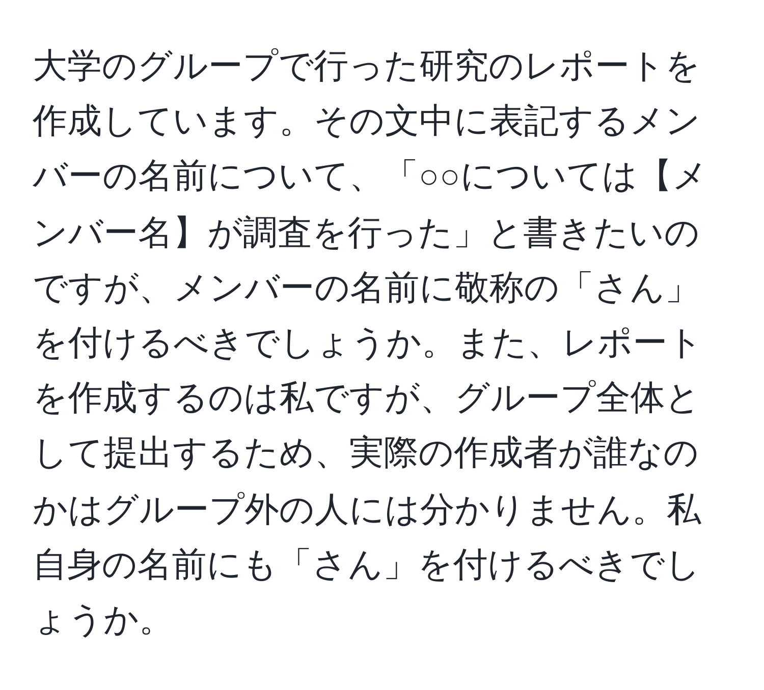 大学のグループで行った研究のレポートを作成しています。その文中に表記するメンバーの名前について、「○○については【メンバー名】が調査を行った」と書きたいのですが、メンバーの名前に敬称の「さん」を付けるべきでしょうか。また、レポートを作成するのは私ですが、グループ全体として提出するため、実際の作成者が誰なのかはグループ外の人には分かりません。私自身の名前にも「さん」を付けるべきでしょうか。