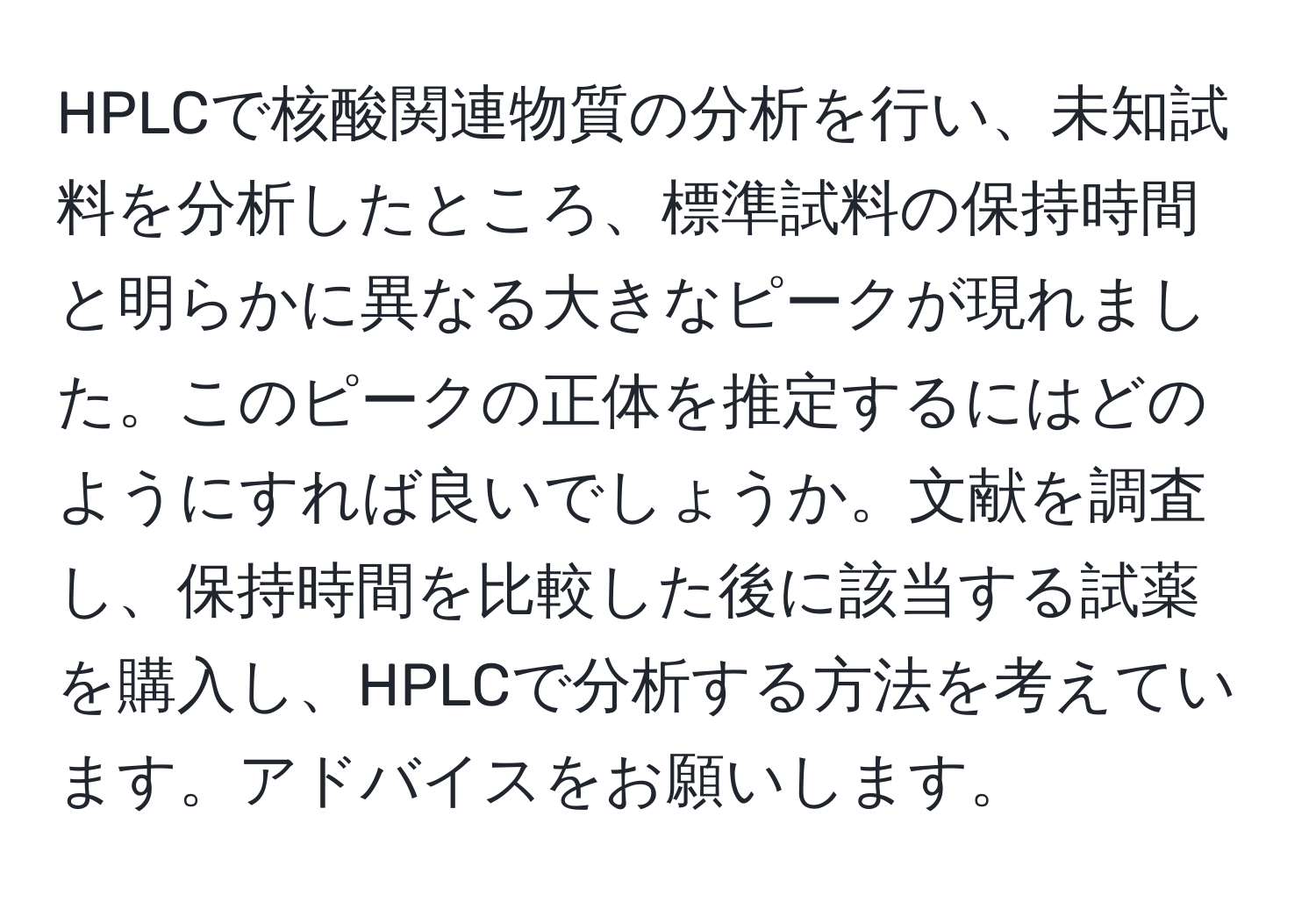 HPLCで核酸関連物質の分析を行い、未知試料を分析したところ、標準試料の保持時間と明らかに異なる大きなピークが現れました。このピークの正体を推定するにはどのようにすれば良いでしょうか。文献を調査し、保持時間を比較した後に該当する試薬を購入し、HPLCで分析する方法を考えています。アドバイスをお願いします。