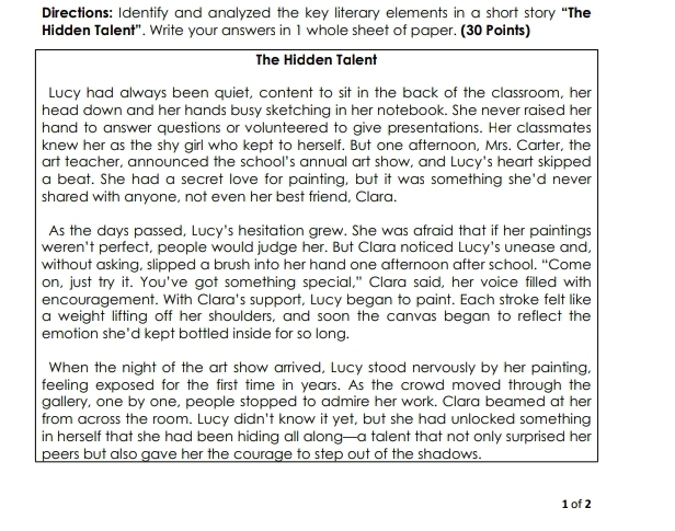 Directions: Identify and analyzed the key literary elements in a short story “The 
Hidden Talent". Write your answers in 1 whole sheet of paper. (30 Points) 
The Hidden Talent 
Lucy had always been quiet, content to sit in the back of the classroom, her 
head down and her hands busy sketching in her notebook. She never raised her 
hand to answer questions or volunteered to give presentations. Her classmates 
knew her as the shy girl who kept to herself. But one afternoon, Mrs. Carter, the 
art teacher, announced the school's annual art show, and Lucy's heart skipped 
a beat. She had a secret love for painting, but it was something she'd never 
shared with anyone, not even her best friend, Clara. 
As the days passed, Lucy's hesitation grew. She was afraid that if her paintings 
weren't perfect, people would judge her. But Clara noticed Lucy's unease and, 
without asking, slipped a brush into her hand one afternoon after school. “Come 
on, just try it. You've got something special," Clara said, her voice filled with 
encouragement. With Clara's support, Lucy began to paint. Each stroke felt like 
a weight lifting off her shoulders, and soon the canvas began to reflect the 
emotion she*d kept bottled inside for so long. 
When the night of the art show arrived, Lucy stood nervously by her painting, 
feeling exposed for the first time in years. As the crowd moved through the 
gallery, one by one, people stopped to admire her work. Clara beamed at her 
from across the room. Lucy didn't know it yet, but she had unlocked something 
in herself that she had been hiding all along—a talent that not only surprised her 
peers but also gave her the courage to step out of the shadows. 
1 of 2