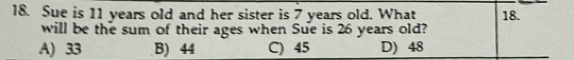 Sue is 11 years old and her sister is 7 years old. What 18.
will be the sum of their ages when Sue is 26 years old?
A) 33 B) 44 C) 45 D) 48