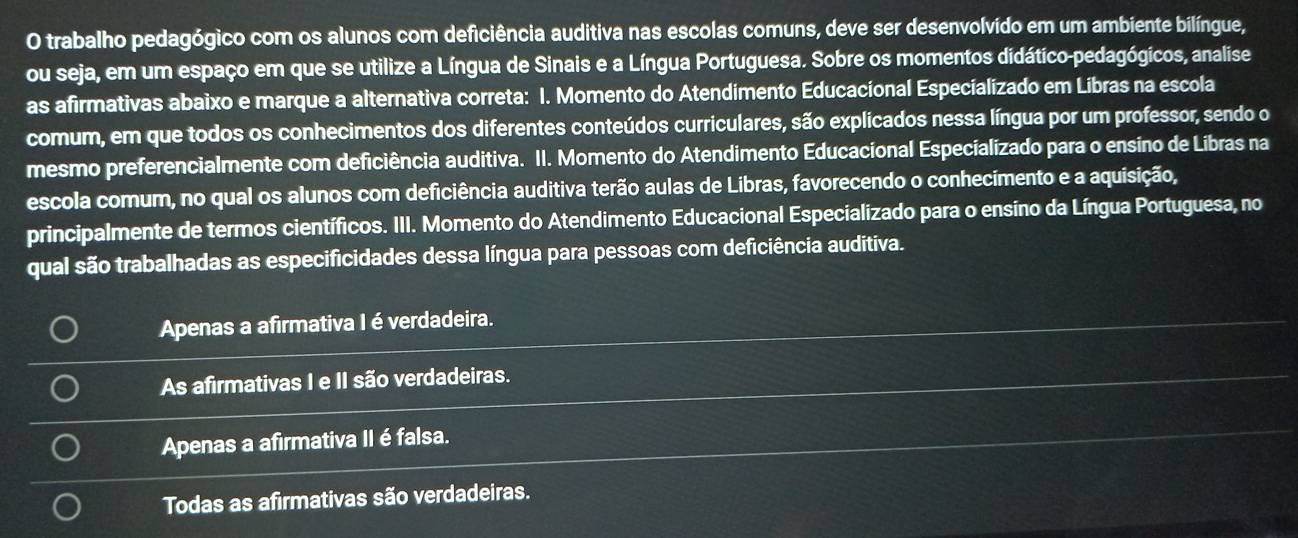 trabalho pedagógico com os alunos com deficiência auditiva nas escolas comuns, deve ser desenvolvido em um ambiente bilíngue,
ou seja, em um espaço em que se utilize a Língua de Sinais e a Língua Portuguesa. Sobre os momentos didático-pedagógicos, analise
as afirmativas abaixo e marque a alternativa correta: I. Momento do Atendimento Educacional Especializado em Líbras na escola
comum, em que todos os conhecimentos dos diferentes conteúdos curriculares, são explicados nessa língua por um professor, sendo o
mesmo preferencialmente com deficiência auditiva. II. Momento do Atendimento Educacional Especializado para o ensíno de Libras na
escola comum, no qual os alunos com deficiência auditiva terão aulas de Libras, favorecendo o conhecimento e a aquisição,
principalmente de termos científicos. III. Momento do Atendimento Educacional Especializado para o ensino da Língua Portuguesa, no
qual são trabalhadas as especificidades dessa língua para pessoas com deficiência auditiva.
Apenas a afirmativa I é verdadeira.
As afirmativas I e II são verdadeiras.
Apenas a afirmativa II é falsa.
Todas as afirmativas são verdadeiras.