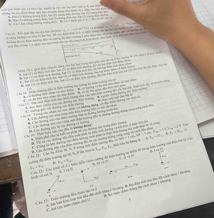 một quả trình tản xạ như vậy, người ta cho các hạt mới sinh ra đi qua điện t
chúng và xác định được quỹ đạo chuyên động như Hình 18.2. Hãy cho biết dánh p
A. Hạt (1) không mang điện, hạt (2) mang diện dương, hạt (3) mang điện âm
B. Hat (1) không mang điện, hạt (2) mang điện âm, bạt (3) mang diện đương
C. Cả 3 hạt cùng không mang điện D. Cá 3 đánh giả A, B. C đều có thể xây ra
Cầu 15: Kết quả tản xạ của hạt electron (q_1=-1,6.10^(-13)C) và positron (q_1=+1.6· 10^(-19)C) ton
ở năng lượng cao cho ra hai hạt. Để xác định điện tích và khôi lượng của hai hạt này người ta cho chung
bường đo có điện trường đều và cường độ điện trường E như nhau theo phương vuờng gốc với đường sức. 1
A. hạt (1) có điện tích âm, hạt (2) có điện tích dương, độ lớn hai điện tích khác nhau
B. hạt (1) có điện tích dương, hạt (2) có điện tích âm, độ lớn hai điện tích khác nhau
C. hạt (1) có điện tích âm, hạt (2) có điện tích dương, hai hạt khác nhau về khỏi lượng
D. hạt (1) có điện tích âm, hạt (2) có điện tích dương, độ lớn điện tích của hạt (2) lớn hơn độ lớn điện tích hạt
Câu 16: Điện trường đều là điện trường mả cường độ điện trường của nó
A. có hướng như nhau tại mọi điểm B. có hướng và độ lớn như nhau tại mọi điểm
(1).
C. có độ lớn như nhau tại mọi điểm D. có độ lớn giám dẫn theo thời gian
Câu 17: Đặt một điện tích âm, khối lượng nhỏ vào một điện trường đều rôi thả nhẹ. Điện tích này sẽ chuyển động
A. dọc theo chiều của các đường sức điện trường B. ngược chiếu đường sức điện trường
C. vuông góc với đường sức điện trường D. theo một quỹ đạo bắt ki
Câu 18: Trong các nhận xét sau, nhận xét không đúng với đặc điểm đường sức điện là:
A. Các đường sức của cùng một điện trường đều có thể cắt nhau
B. Các đường sức của điện trường tỉnh là đường không khép kin
C. Các đường sức của cùng một điện trường đều là những đường thắng song song cách đều
D. Các đường sức là các đường có hướng.
Câu 19: Phát biểu nào sau dây là không đúng?
. Gọi
A. Điện phổ cho ta biết sự phân bố các đường sức trong điện trường
B. Tất cả các đường sức đều xuất phát từ điện tích dương và kết thúc ở điện tích âm
C. Cũng có khi đường sức điện không xuất phát từ điện tích dương mà xuất phát từ vô cùng
D. Các đường sức của điện trường đều là các đường thăng song song và cách đều nhau
Câu 21: Cho ba điểm M, N, P trong một điện trường đều có MN=1cm,NP=3cm,U_MN=1V,U_MY=2V A. E_p=2E_x. B. E_p=3E_K.C.
cường độ điện trường tại M, N, P lần lượt là E_M,E_N,E_T. Mối liên hệ đúng là
C. II và IV. D. I và IV.
8:=4
D. E_N>E_M. B. III và IV.
“
E_p=E_N.
v=
Câu 22: Các hình vẽ 3.1 biểu diễn véctơ cường độ điện trường tại điểm M trong điện trường của điện tích Q. Cá hình vē sai là A. I và II.
~1
。
''x.
vector EM
''
A. hai bán kim loại trái dấu đặt cách nhau 1 khoảng. B, hai điện tích trái dầu đặt cách nhau 1 khoảng
vector o=0
C. hai cực nam châm chữ U. D. hai nam châm thẳng đặt cách nhau 1 khoảng
Câu 23: Điện trường đều được tạo ra ở
r 
5