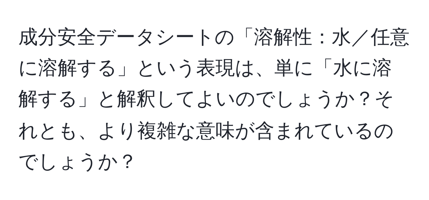 成分安全データシートの「溶解性：水／任意に溶解する」という表現は、単に「水に溶解する」と解釈してよいのでしょうか？それとも、より複雑な意味が含まれているのでしょうか？