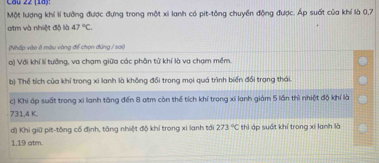 (18):
Một lượng khí lí tưởng được đựng trong một xi lanh có pit-tông chuyền động được. Áp suất của khí là 0,7
atm và nhiệt độ là 47°C. 
(Nhấp vào ô màu vàng để chọn đúng / sai)
a) Với khí lí tưởng, va chạm giữa các phân tử khí là va chạm mềm.
b) Thể tích của khí trong xi lanh là không đổi trong mọi quá trình biến đổi trạng thái.
c) Khi áp suất trong xi lanh tăng đến 8 atm còn thể tích khí trong xi lanh giảm 5 lần thì nhiệt độ khí là
731, 4 K.
d) Khi giữ pit-tông cố định, tăng nhiệt độ khí trong xi lanh tới 273°Cthi áp suất khí trong xi lanh là
1, 19 atm.