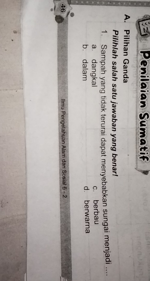 Penilaian Sumatif
A. Pilihan Ganda
Pilihlah salah satu jawaban yang benar!
1. Sampah yang tidak terurai dapat menyebabkan sungai menjadi ....
a dangkal c. berbau
b. dalam
d. berwarna
46 Ilmu Pengelahuan Alam dan Sosial 6-2