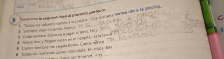 dec? 
Trasforma le seguenti frasi al pretérito perfecto. 
Todos los sábados vamos a la piscina. Esta mañana hemos ido a la piscina 
C 
2 Siempre viajo en avión. Nunca 
_ 
3 Cada semana Elena va a jugar al tenis. Hoy_ 
_ 
1 
4 Ahora Ana y Miguel están en el hospital. Esta tarde _ 
$ Carlos siempre me regala flores. Carlos nú_ 
6 Todas las mañanas como chocolate. En estos días 
r lihros por Internet. Hoy