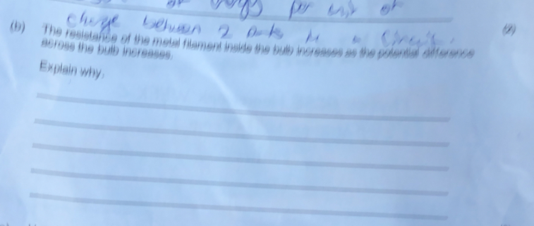 (2) 
Bo 
(b) The resistance of the metal filament inside the bulb increases as the polential dffers 
acress the bulb increases. 
Explain why 
_ 
_ 
_ 
_ 
_