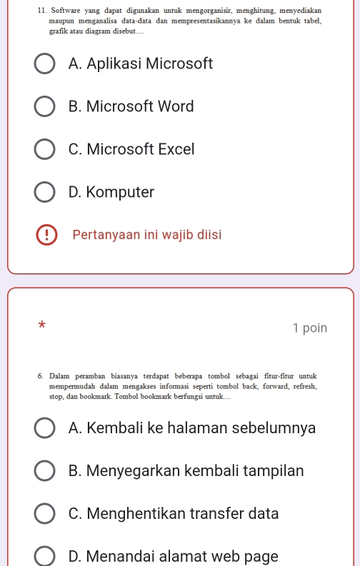 Software yang dapat digunakan untuk mengorganisir, menghitung, menyediakan
maupun menganalisa data-data dan mempresentasikannya ke dalam bentuk tabel。
grafik atau diagram disebut....
A. Aplikasi Microsoft
B. Microsoft Word
C. Microsoft Excel
D. Komputer
D Pertanyaan ini wajib diisi
*
1 poin
6. Dalam peramban biasanya terdapat beberapa tombol sebagai fitur-fitur untuk
mempermudah dalam mengakses informasi seperti tombol back, forward, refresh,
stop, dan bookmark. Tombol bookmark berfungsi untuk....
A. Kembali ke halaman sebelumnya
B. Menyegarkan kembali tampilan
C. Menghentikan transfer data
D. Menandai alamat web page