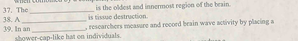 when comomed 
37. The_ is the oldest and innermost region of the brain. 
38. A_ is tissue destruction. 
39. In an _, researchers measure and record brain wave activity by placing a 
shower-cap-like hat on individuals.