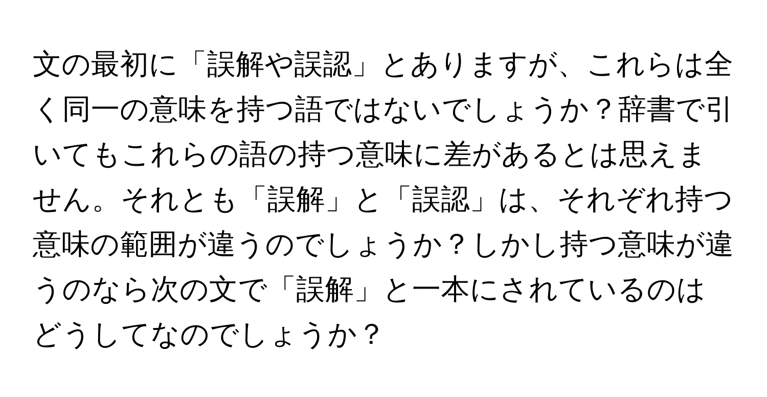 文の最初に「誤解や誤認」とありますが、これらは全く同一の意味を持つ語ではないでしょうか？辞書で引いてもこれらの語の持つ意味に差があるとは思えません。それとも「誤解」と「誤認」は、それぞれ持つ意味の範囲が違うのでしょうか？しかし持つ意味が違うのなら次の文で「誤解」と一本にされているのはどうしてなのでしょうか？