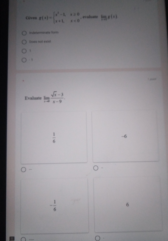 Given g(x)=beginarrayl x^3-1,x≥ 0 x+1,x<0endarray. , evaluate limlimits _xto 0g(x).
Indeterminate form
Does not exist
1
- 1
Evaluate limlimits _xto 0 (sqrt(x)-3)/x-9 .
 1/6 
-6
- 1/6 
6