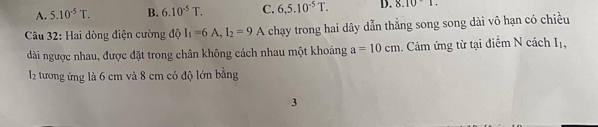 A. 5.10^(-5)T.
B. 6.10^(-5)T. C. 6,5.10^(-5)T. D. 8.101. 
Câu 32: Hai dòng điện cường độ I_1=6A, I_2=9 A chạy trong hai dây dẫn thẳng song song dài vô hạn có chiều
dài ngược nhau, được đặt trong chân không cách nhau một khoảng a=10cm. Cảm ứng từ tại điểm N cách Iị,
I2 tương ứng là 6 cm và 8 cm có độ lớn bằng
3