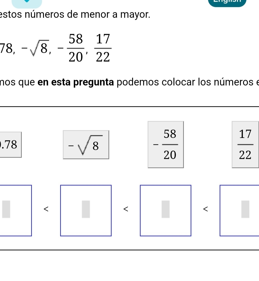 estos números de menor a mayor.
78, -sqrt(8), - 58/20 ,  17/22 
nos que en esta pregunta podemos colocar los números e
. 78
-sqrt(8)
- 58/20 
 17/22 
<