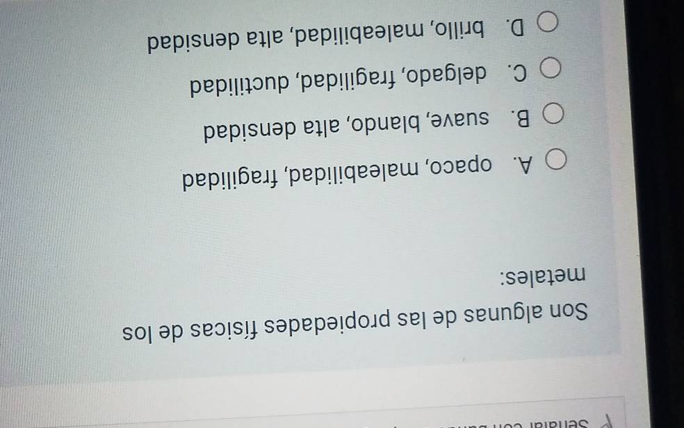 Son algunas de las propiedades físicas de los
metales:
A. opaco, maleabilidad, fragilidad
B. suave, blando, alta densidad
C. delgado, fragilidad, ductilidad
D. brillo, maleabilidad, alta densidad