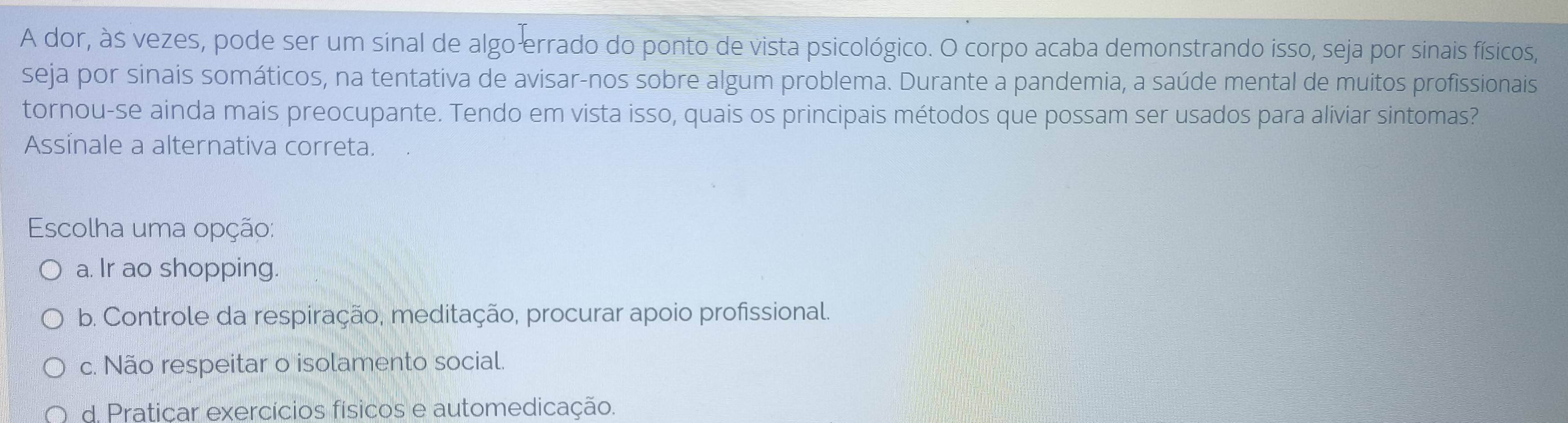 A dor, às vezes, pode ser um sinal de algo errado do ponto de vista psicológico. O corpo acaba demonstrando isso, seja por sinais físicos,
seja por sinais somáticos, na tentativa de avisar-nos sobre algum problema. Durante a pandemia, a saúde mental de muitos profissionais
tornou-se ainda mais preocupante. Tendo em vista isso, quais os principais métodos que possam ser usados para aliviar sintomas?
Assinale a alternativa correta.
Escolha uma opção:
a. Ir ao shopping.
b. Controle da respiração, meditação, procurar apoio profissional.
c. Não respeitar o isolamento social.
d. Praticar exercícios físicos e automedicação.