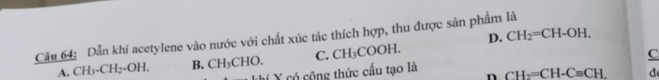 D. CH_2=CH-OH. 
Câu 64: Dẫn khí acetylene vào nước với chất xúc tác thích hợp, thu được sản phẩm là
A. CH_3-CH_2-OH. B. CH_3CHO. C. CH_3COOH. 
C
ví X có cộng thức cấu tạo là CH_2=CH-C=CH. d
n