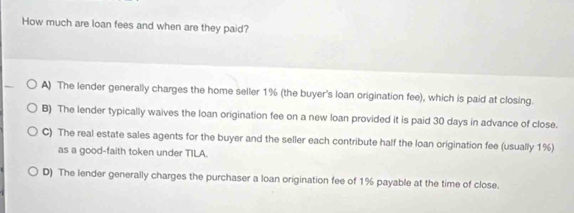 How much are loan fees and when are they paid?
A) The lender generally charges the home seller 1% (the buyer's loan origination fee), which is paid at closing.
B) The lender typically waives the loan origination fee on a new loan provided it is paid 30 days in advance of close.
C) The real estate sales agents for the buyer and the seller each contribute half the loan origination fee (usually 1%)
as a good-faith token under TILA.
D) The lender generally charges the purchaser a loan origination fee of 1% payable at the time of close.